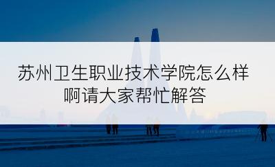 苏州卫生职业技术学院怎么样啊请大家帮忙解答