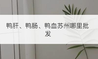 鸭肝、鸭肠、鸭血苏州哪里批发