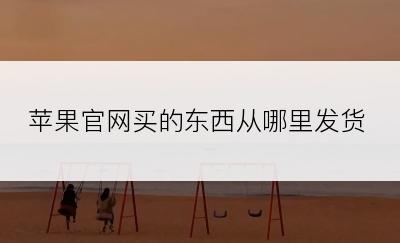 苹果官网买的东西从哪里发货