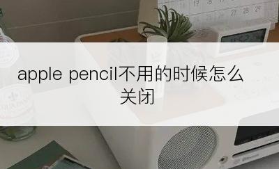 apple pencil不用的时候怎么关闭