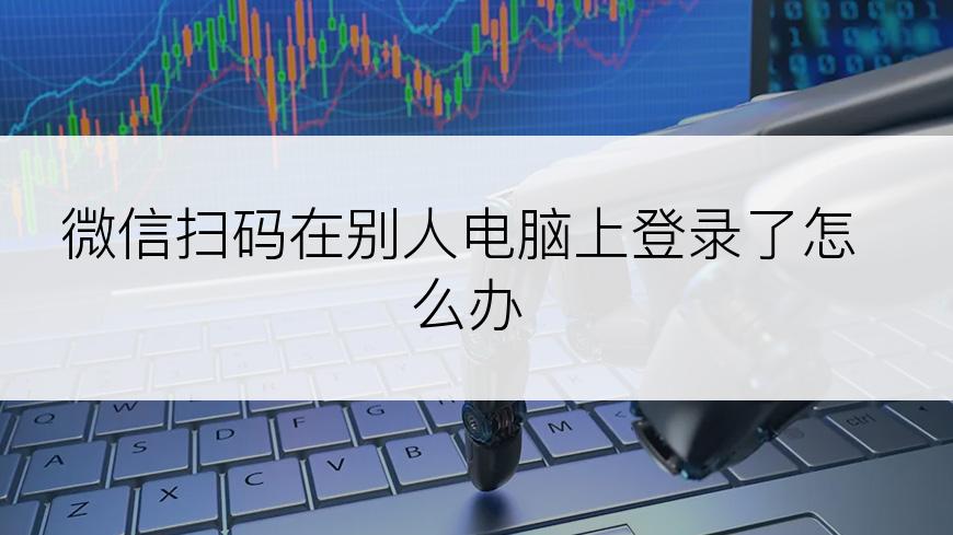 微信扫码在别人电脑上登录了怎么办