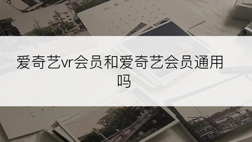 爱奇艺vr会员和爱奇艺会员通用吗