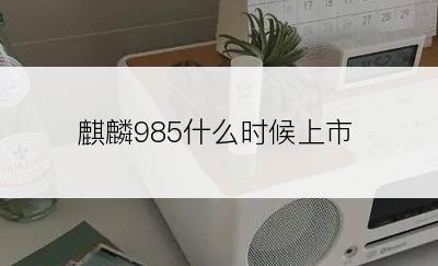 麒麟985什么时候上市