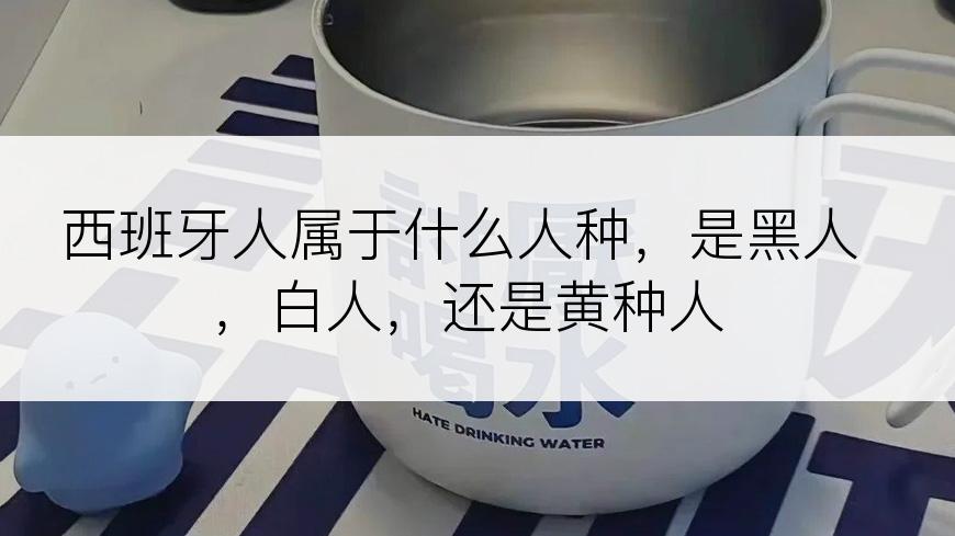 西班牙人属于什么人种，是黑人，白人，还是黄种人