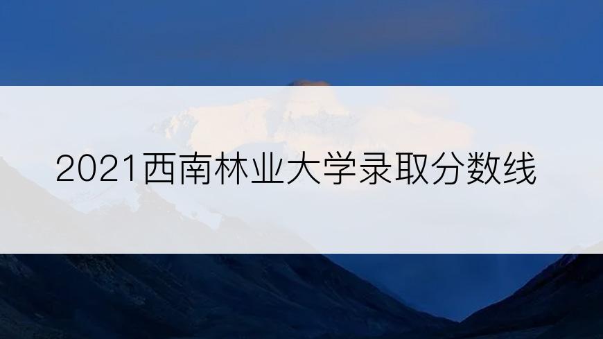 2021西南林业大学录取分数线