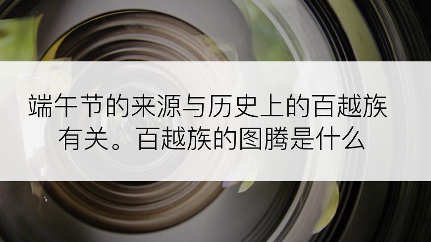 端午节的来源与历史上的百越族有关。百越族的图腾是什么