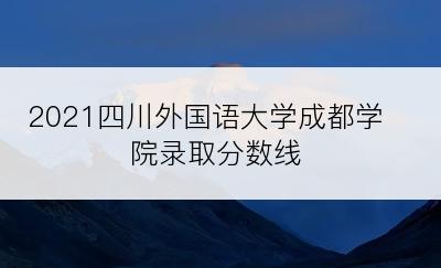 2021四川外国语大学成都学院录取分数线