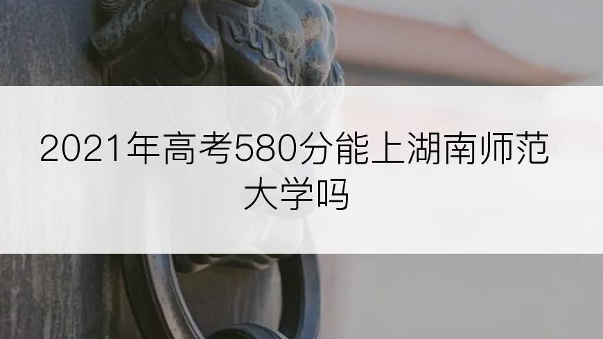 2021年高考580分能上湖南师范大学吗