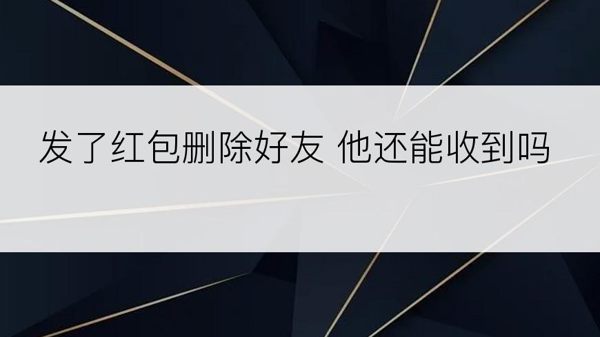 发了红包删除好友 他还能收到吗