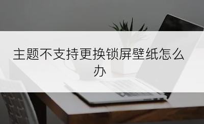 主题不支持更换锁屏壁纸怎么办