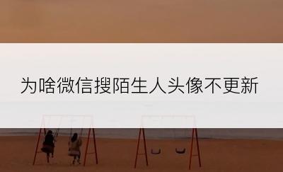 为啥微信搜陌生人头像不更新