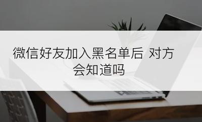 微信好友加入黑名单后 对方会知道吗