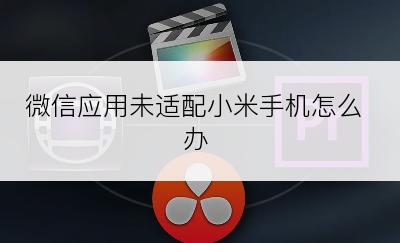 微信应用未适配小米手机怎么办