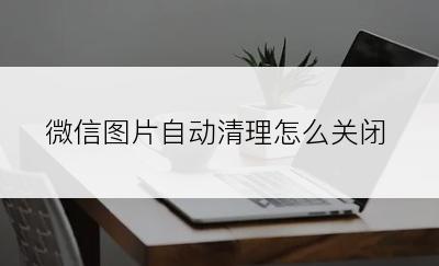 微信图片自动清理怎么关闭