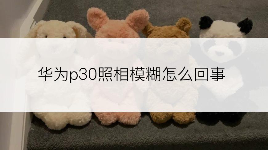 华为p30照相模糊怎么回事