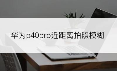 华为p40pro近距离拍照模糊