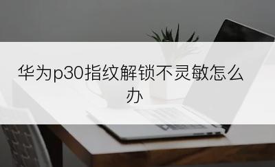 华为p30指纹解锁不灵敏怎么办