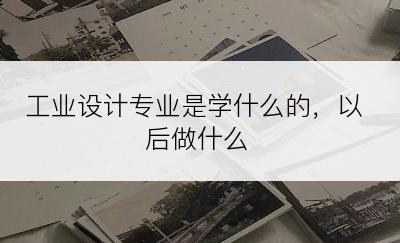 工业设计专业是学什么的，以后做什么