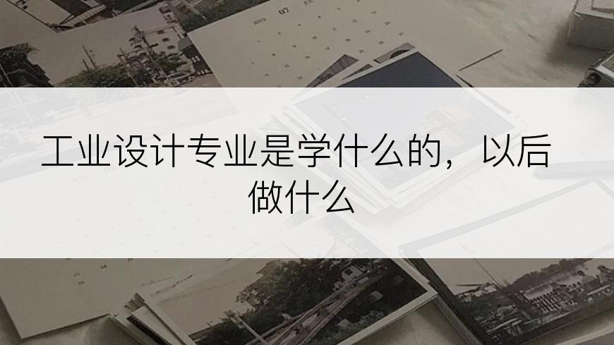 工业设计专业是学什么的，以后做什么