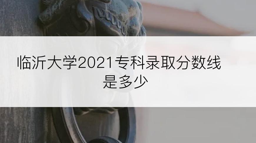 临沂大学2021专科录取分数线是多少