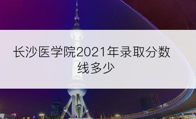 长沙医学院2021年录取分数线多少