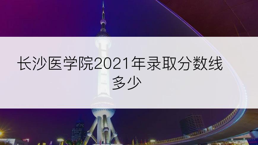 长沙医学院2021年录取分数线多少