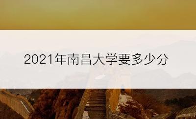 2021年南昌大学要多少分