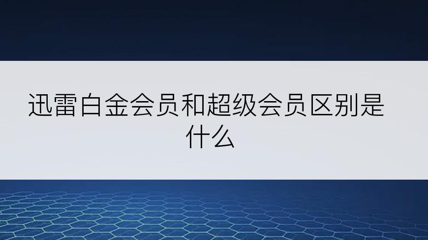 迅雷白金会员和超级会员区别是什么