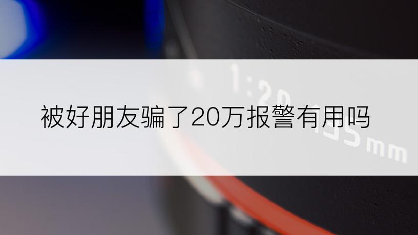 被好朋友骗了20万报警有用吗