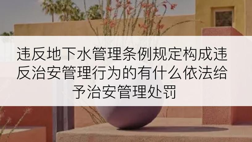 违反地下水管理条例规定构成违反治安管理行为的有什么依法给予治安管理处罚