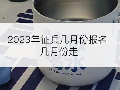 2023年征兵几月份报名几月份走