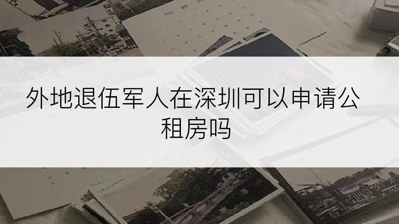 外地退伍军人在深圳可以申请公租房吗