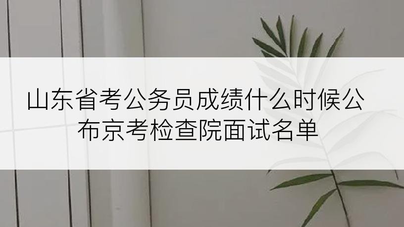 山东省考公务员成绩什么时候公布京考检查院面试名单