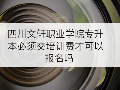 四川文轩职业学院专升本必须交培训费才可以报名吗