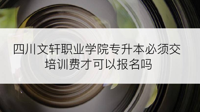 四川文轩职业学院专升本必须交培训费才可以报名吗