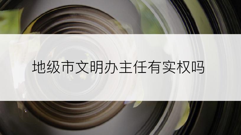 地级市文明办主任有实权吗