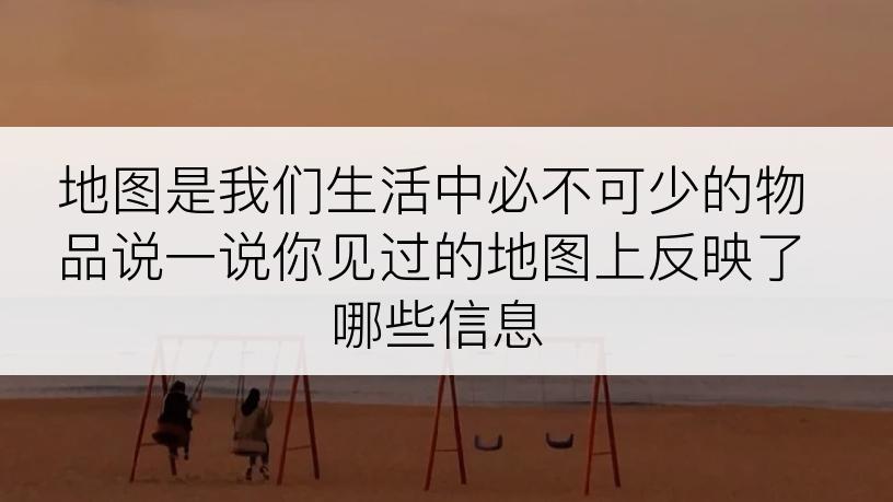 地图是我们生活中必不可少的物品说一说你见过的地图上反映了哪些信息