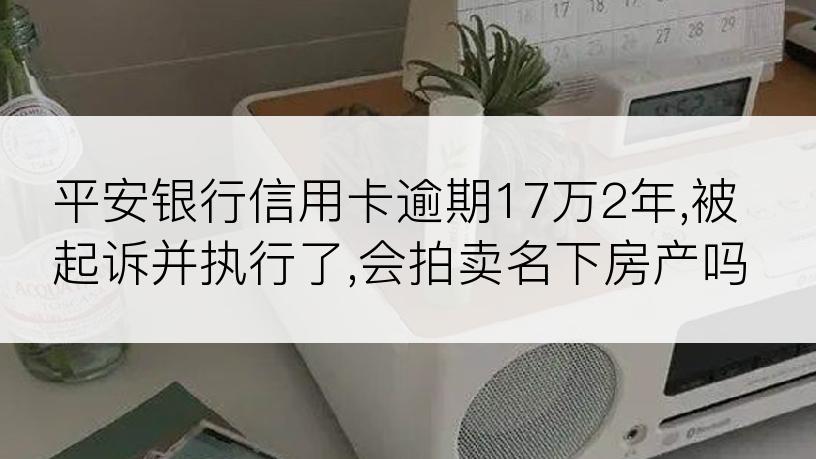 平安银行信用卡逾期17万2年,被起诉并执行了,会拍卖名下房产吗