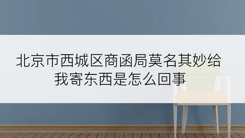 北京市西城区商函局莫名其妙给我寄东西是怎么回事