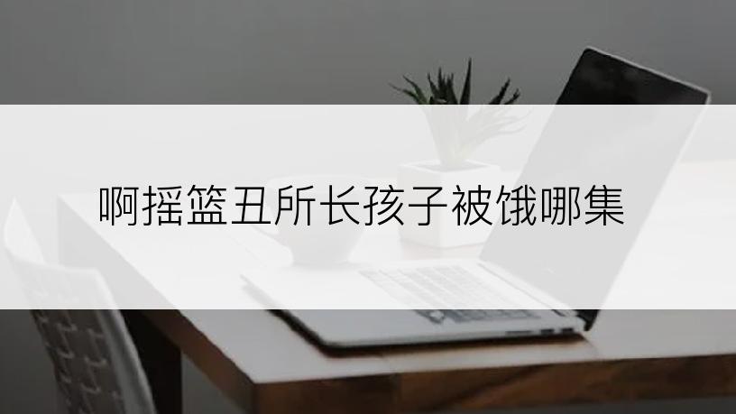 啊摇篮丑所长孩子被饿哪集