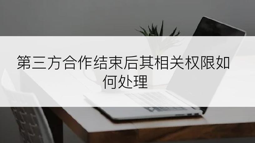 第三方合作结束后其相关权限如何处理