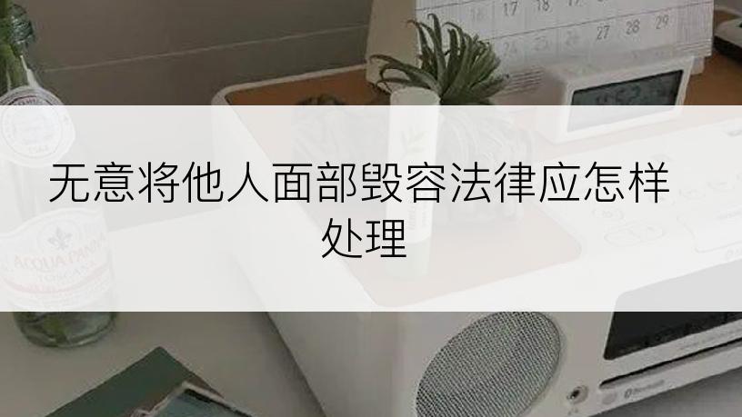 无意将他人面部毁容法律应怎样处理