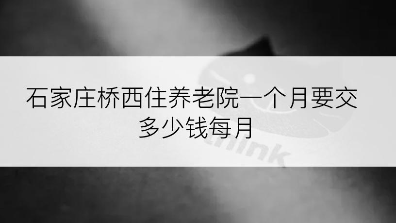 石家庄桥西住养老院一个月要交多少钱每月