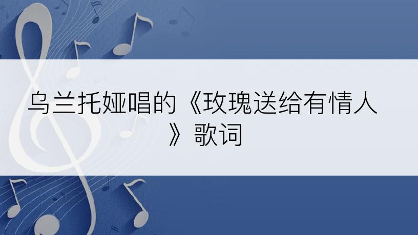 乌兰托娅唱的《玫瑰送给有情人》歌词