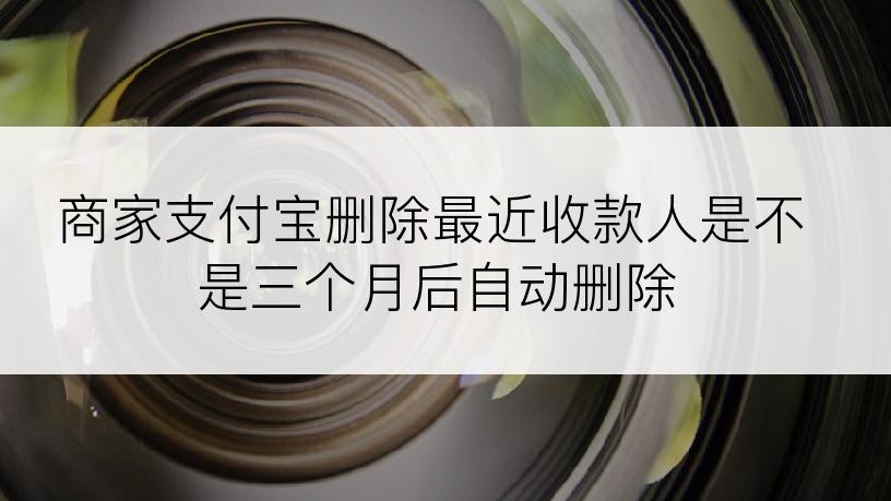 商家支付宝删除最近收款人是不是三个月后自动删除