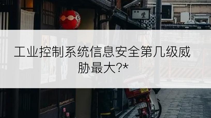 工业控制系统信息安全第几级威胁最大?*