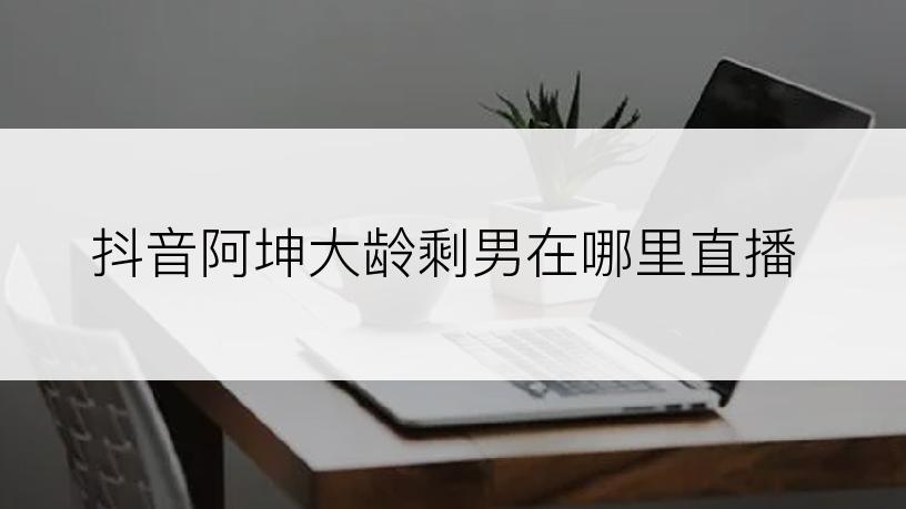 抖音阿坤大龄剩男在哪里直播