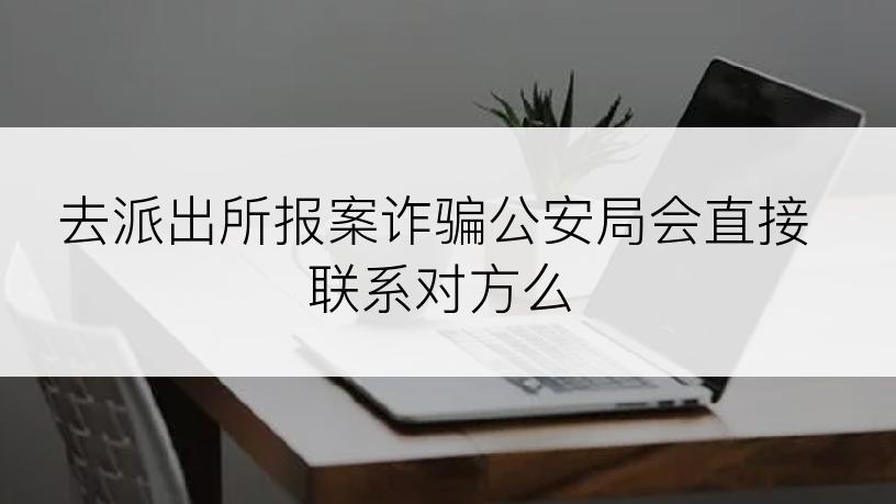 去派出所报案诈骗公安局会直接联系对方么