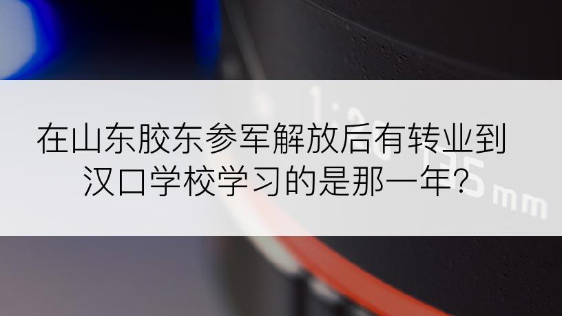 在山东胶东参军解放后有转业到汉口学校学习的是那一年?