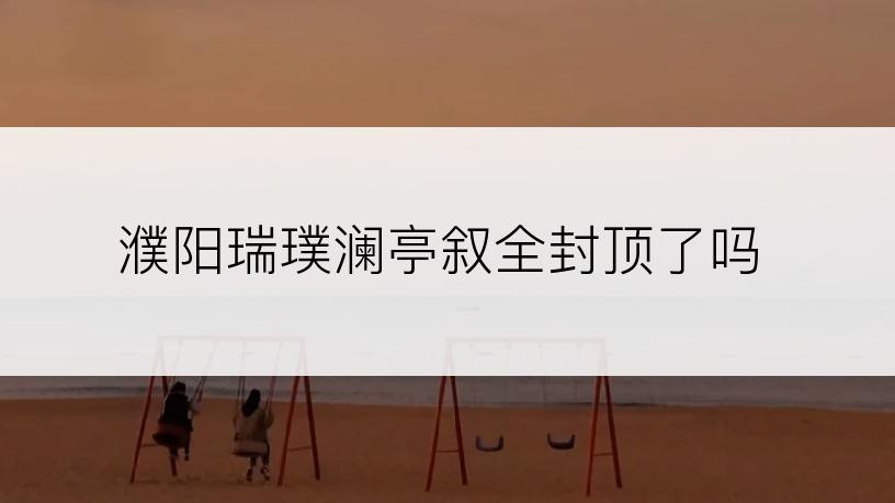 濮阳瑞璞澜亭叙全封顶了吗